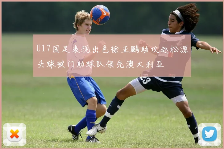 U17国足表现出色徐正鹏助攻赵松源头球破门助球队领先澳大利亚